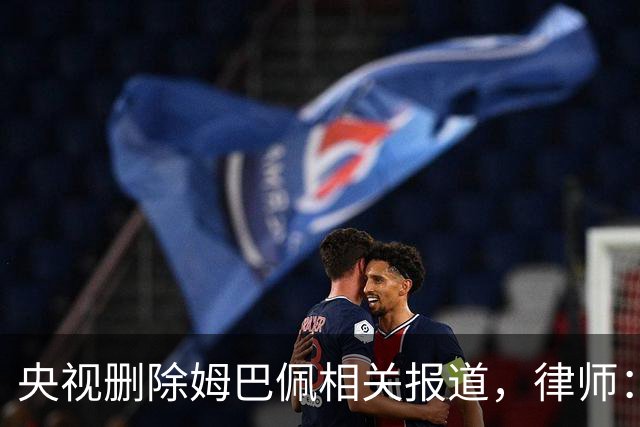 央视删除姆巴佩相关报道，律师：解约无需赔偿，品牌方可追责