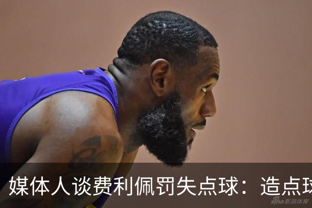 媒体人谈费利佩罚失点球：造点球的队员最好别让他主罚
