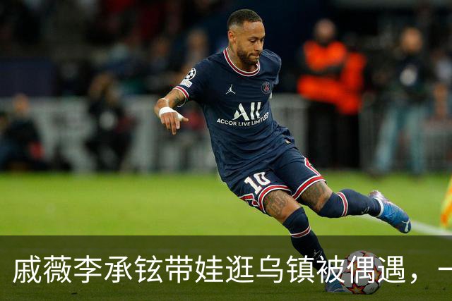 戚薇李承铉带娃逛乌镇被偶遇，一家人状态挺松弛
