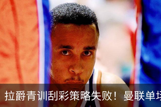 拉爵青训刮彩策略失败！曼联单场10球射手出租坐冷板凳，小妖多数没前途