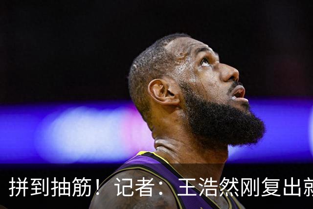 拼到抽筋！记者：王浩然刚复出就打满40分钟 这样的消耗让人牵挂
