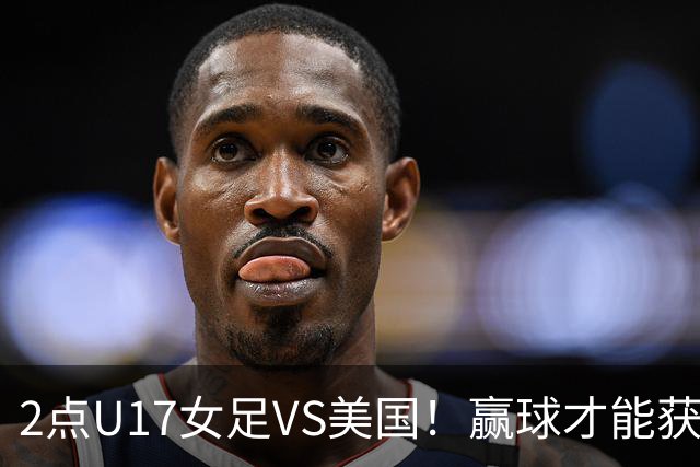 2点U17女足VS美国！赢球才能获世界杯头名 小组第2出线将战西班牙